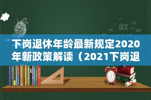 下崗退休年齡最新規定2020年新政策解讀（2021下崗退休年齡最新規定）