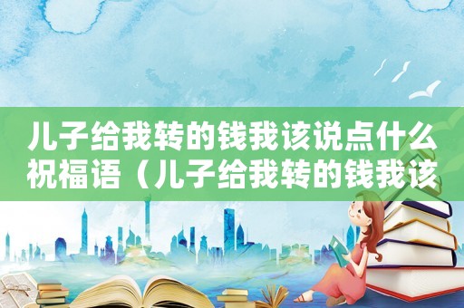 兒子給我轉的錢我該說點什么祝福語（兒子給我轉的錢我該說點什么）