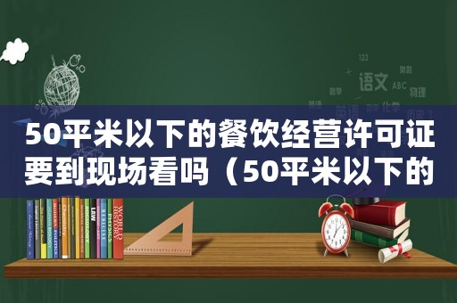 50平米以下的餐飲經營許可證要到現場看嗎（50平米以下的餐飲經營許可證）