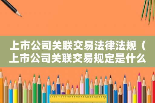 上市公司關聯交易法律法規（上市公司關聯交易規定是什么意思）