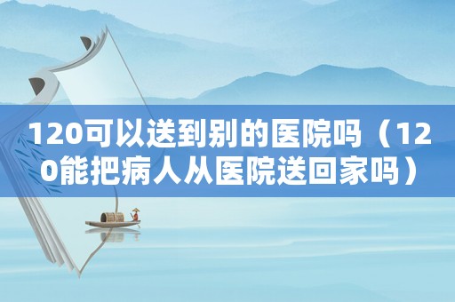 120可以送到別的醫院嗎（120能把病人從醫院送回家嗎）