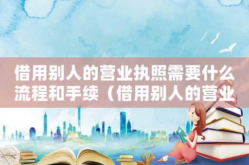 借用別人的營業執照需要什么流程和手續（借用別人的營業執照需要什么流程）