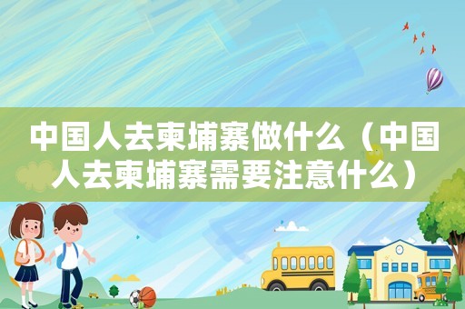 中國人去柬埔寨做什么（中國人去柬埔寨需要注意什么）