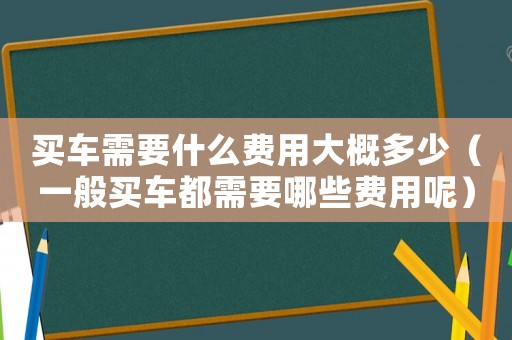 買車需要什么費用大概多少（一般買車都需要哪些費用呢）