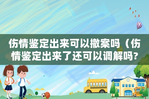 傷情鑒定出來可以撤案嗎（傷情鑒定出來了還可以調(diào)解嗎?）
