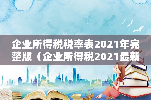 企業(yè)所得稅稅率表2021年完整版（企業(yè)所得稅2021最新稅率）