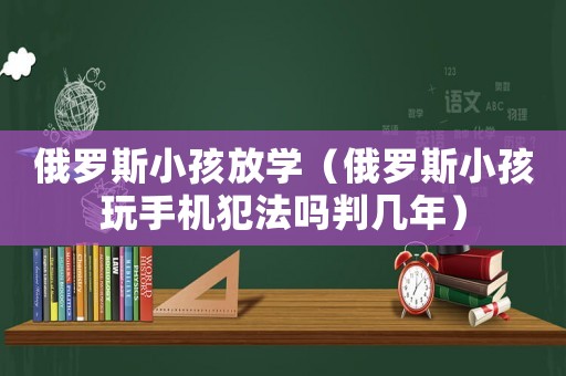 俄羅斯小孩放學（俄羅斯小孩玩手機犯法嗎判幾年）