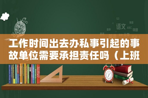 工作時間出去辦私事引起的事故單位需要承擔責任嗎（上班時間辦私事違反什么紀律）