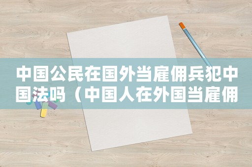 中國公民在國外當雇傭兵犯中國法嗎（中國人在外國當雇傭兵違法嗎）