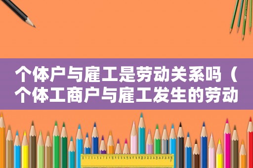 個體戶與雇工是勞動關系嗎（個體工商戶與雇工發生的勞動報酬爭議）