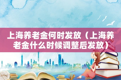 上海養(yǎng)老金何時(shí)發(fā)放（上海養(yǎng)老金什么時(shí)候調(diào)整后發(fā)放）