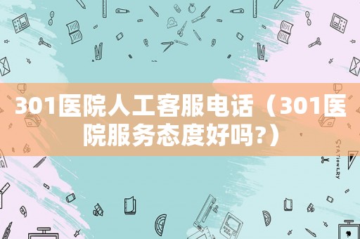 301醫(yī)院人工客服電話（301醫(yī)院服務(wù)態(tài)度好嗎?）