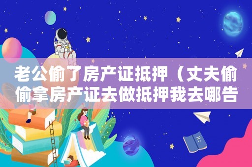 老公偷了房產證抵押（丈夫偷偷拿房產證去做抵押我去哪告他）