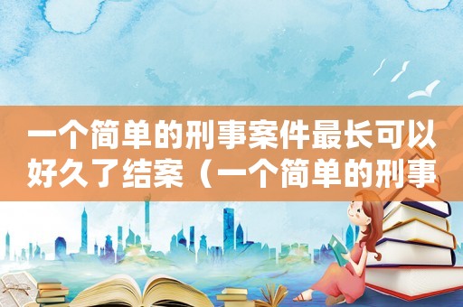 一個簡單的刑事案件最長可以好久了結案（一個簡單的刑事案件最長可以好久了）