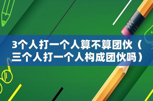 3個人打一個人算不算團伙（三個人打一個人構成團伙嗎）