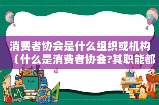 消費者協會是什么組織或機構（什么是消費者協會?其職能都有哪些呢）