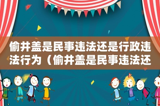 偷井蓋是民事違法還是行政違法行為（偷井蓋是民事違法還是行政違法）
