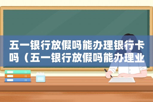 五一銀行放假嗎能辦理銀行卡嗎（五一銀行放假嗎能辦理業務嗎）