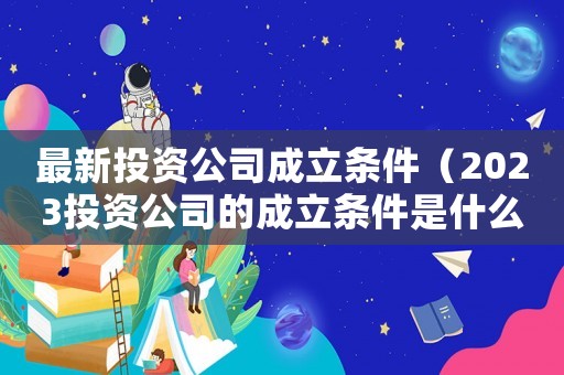最新投資公司成立條件（2023投資公司的成立條件是什么呢）