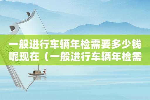 一般進行車輛年檢需要多少錢呢現在（一般進行車輛年檢需要多少錢呢）