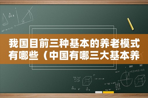 我國目前三種基本的養老模式有哪些（中國有哪三大基本養老模式呢）