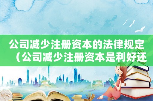 公司減少注冊資本的法律規定（公司減少注冊資本是利好還是利空）