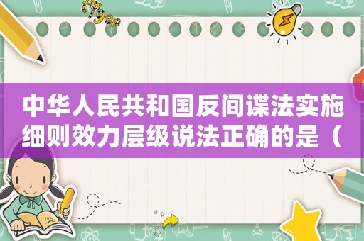 中華人民共和國反間諜法實施細則效力層級說法正確的是（中華人民共和國反間諜法實施細則）