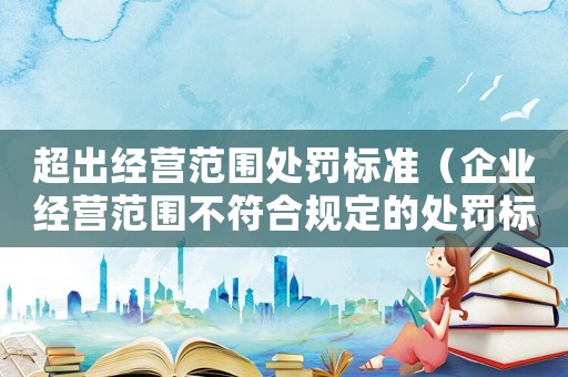 超出經營范圍處罰標準（企業經營范圍不符合規定的處罰標準）