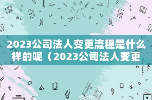 2023公司法人變更流程是什么樣的呢（2023公司法人變更流程是什么樣的）