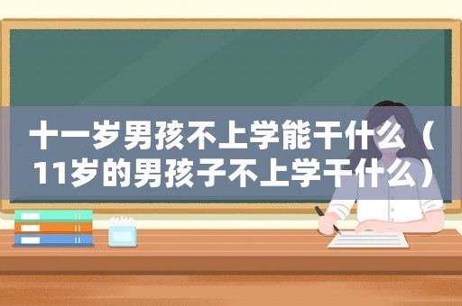 十一歲男孩不上學(xué)能干什么（11歲的男孩子不上學(xué)干什么）