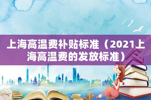 上海高溫費(fèi)補(bǔ)貼標(biāo)準(zhǔn)（2021上海高溫費(fèi)的發(fā)放標(biāo)準(zhǔn)）
