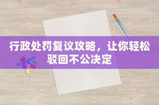 行政處罰復議攻略，讓你輕松駁回不公決定