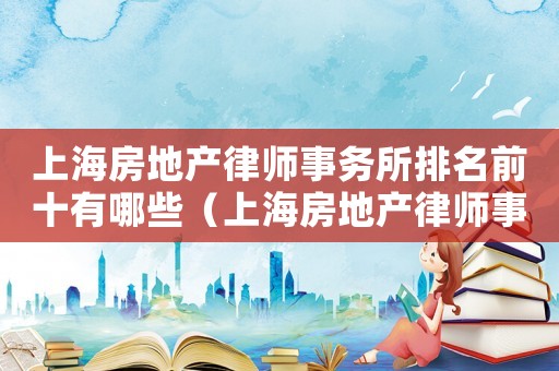 上海房地產(chǎn)律師事務(wù)所排名前十有哪些（上海房地產(chǎn)律師事務(wù)所排名前十）