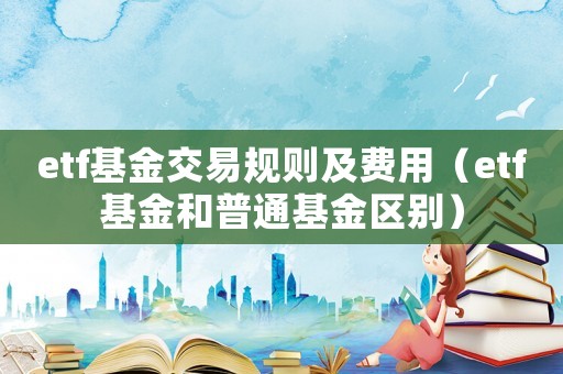 etf基金交易規(guī)則及費用（etf基金和普通基金區(qū)別）