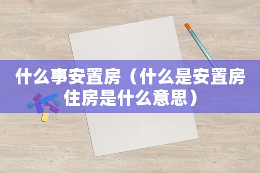 什么事安置房（什么是安置房住房是什么意思）