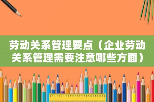 勞動(dòng)關(guān)系管理要點(diǎn)（企業(yè)勞動(dòng)關(guān)系管理需要注意哪些方面）