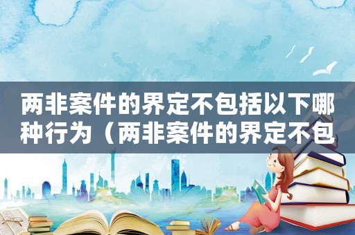 兩非案件的界定不包括以下哪種行為（兩非案件的界定不包括以下哪種）