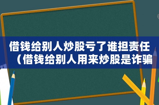 借錢給別人炒股虧了誰擔責任（借錢給別人用來炒股是詐騙嗎怎么判）