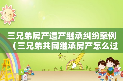 三兄弟房產(chǎn)遺產(chǎn)繼承糾紛案例（三兄弟共同繼承房產(chǎn)怎么過戶）