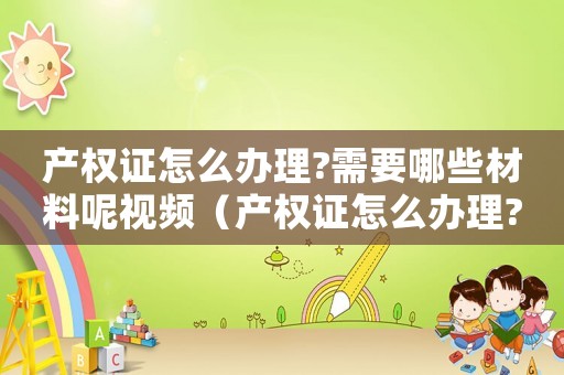 產(chǎn)權(quán)證怎么辦理?需要哪些材料呢視頻（產(chǎn)權(quán)證怎么辦理?需要哪些材料呢）