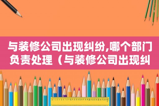 與裝修公司出現糾紛,哪個部門負責處理（與裝修公司出現糾紛,哪個部門負責）