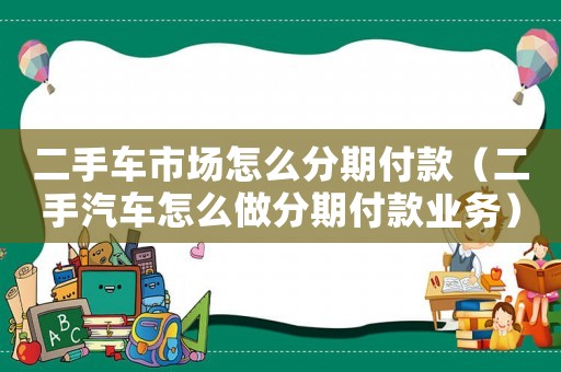 二手車(chē)市場(chǎng)怎么分期付款（二手汽車(chē)怎么做分期付款業(yè)務(wù)）
