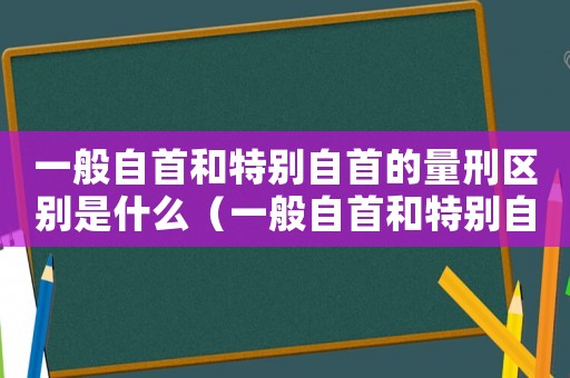 一般自首和特別自首的量刑區別是什么（一般自首和特別自首的量刑區別）