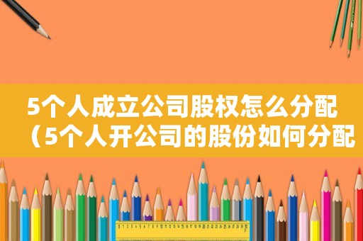 5個人成立公司股權怎么分配（5個人開公司的股份如何分配）