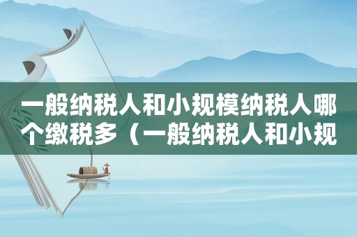一般納稅人和小規(guī)模納稅人哪個繳稅多（一般納稅人和小規(guī)模哪個好）