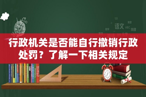 行政機關是否能自行撤銷行政處罰？了解一下相關規定