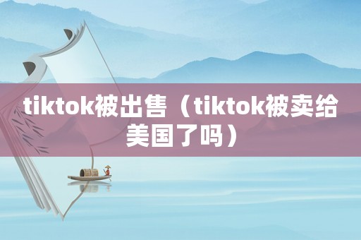 tiktok被出售（tiktok被賣給美國了嗎）