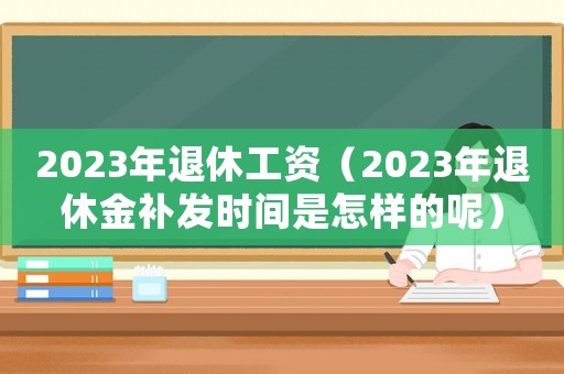 2023年退休工資（2023年退休金補發時間是怎樣的呢）