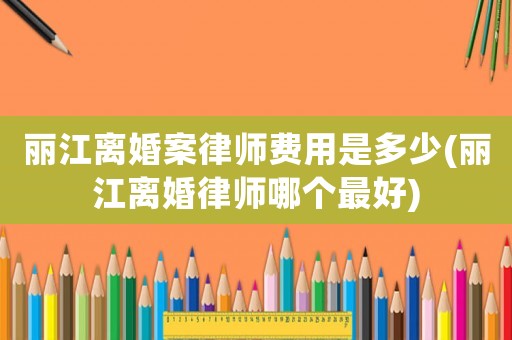 麗江離婚案律師費用是多少(麗江離婚律師哪個最好)