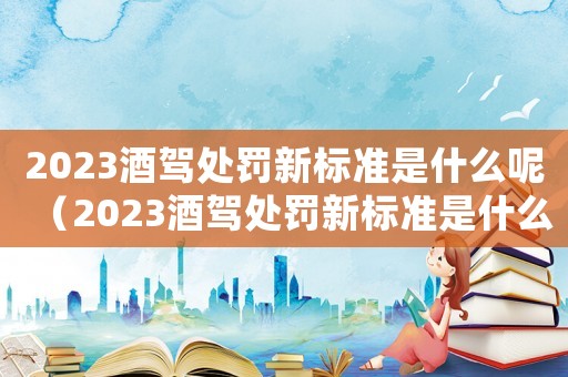 2023酒駕處罰新標準是什么呢（2023酒駕處罰新標準是什么呢）